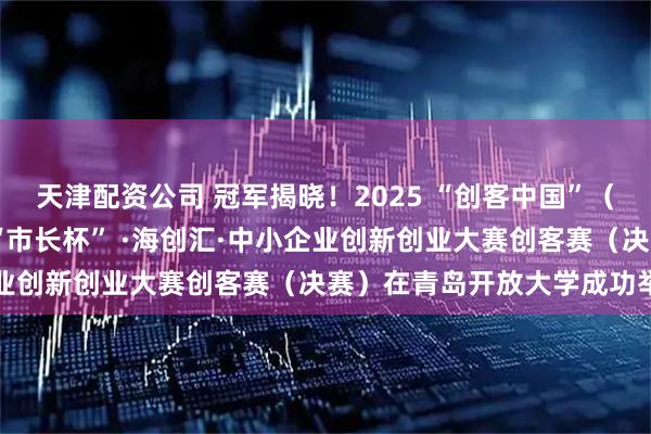 天津配资公司 冠军揭晓！2025 “创客中国”（青岛赛区）暨第十一届 “市长杯” ·海创汇·中小企业创新创业大赛创客赛（决赛）在青岛开放大学成功举办