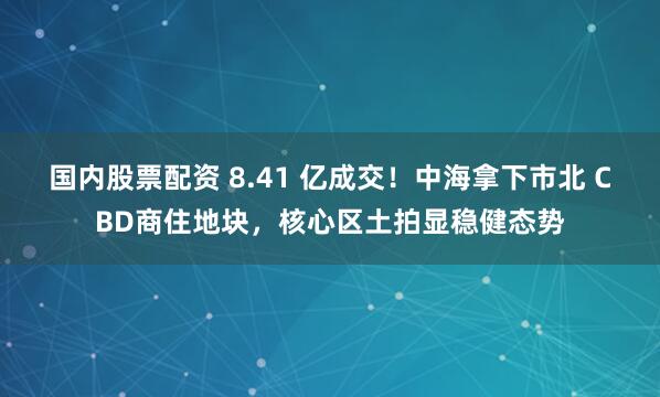 国内股票配资 8.41 亿成交！中海拿下市北 CBD商住地块，核心区土拍显稳健态势