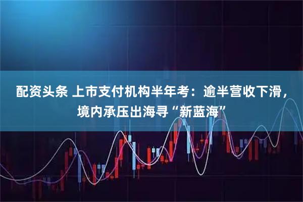 配资头条 上市支付机构半年考：逾半营收下滑，境内承压出海寻“新蓝海”