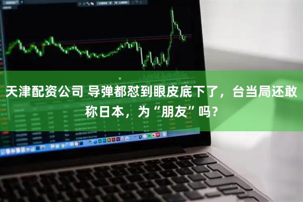 天津配资公司 导弹都怼到眼皮底下了，台当局还敢称日本，为“朋友”吗？