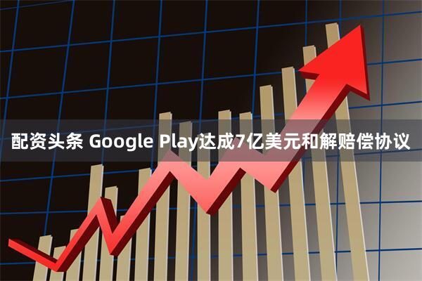 配资头条 Google Play达成7亿美元和解赔偿协议