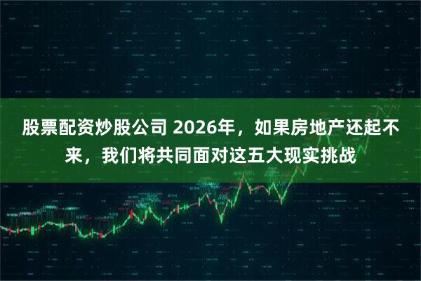 股票配资炒股公司 2026年，如果房地产还起不来，我们将共同面对这五大现实挑战