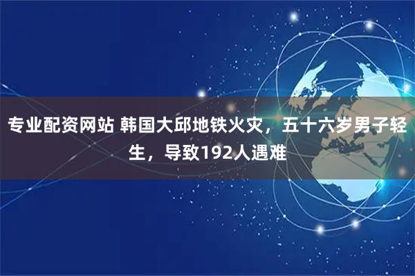 专业配资网站 韩国大邱地铁火灾，五十六岁男子轻生，导致192人遇难