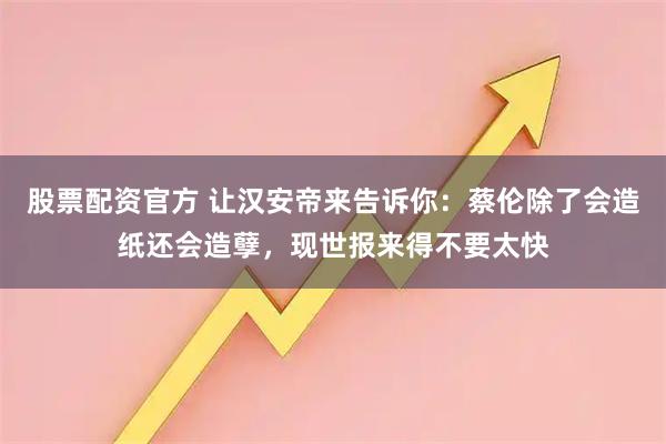 股票配资官方 让汉安帝来告诉你：蔡伦除了会造纸还会造孽，现世报来得不要太快