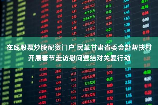 在线股票炒股配资门户 民革甘肃省委会赴帮扶村开展春节走访慰问暨结对关爱行动