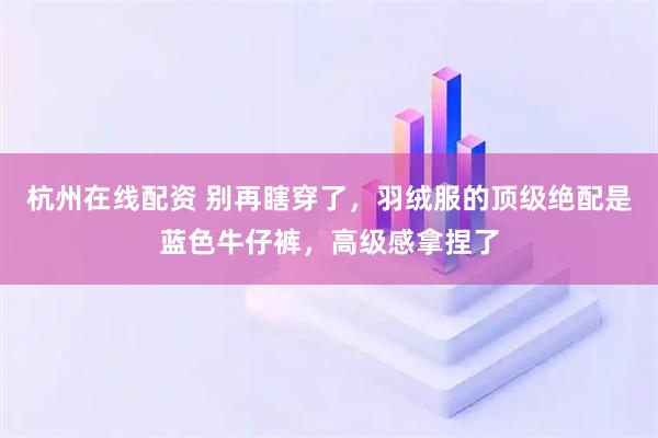 杭州在线配资 别再瞎穿了，羽绒服的顶级绝配是蓝色牛仔裤，高级感拿捏了