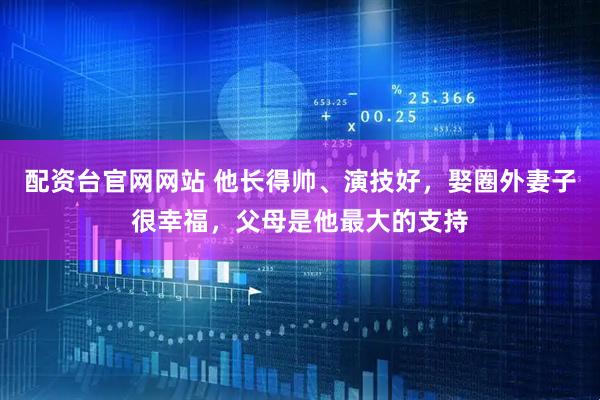配资台官网网站 他长得帅、演技好，娶圈外妻子很幸福，父母是他最大的支持