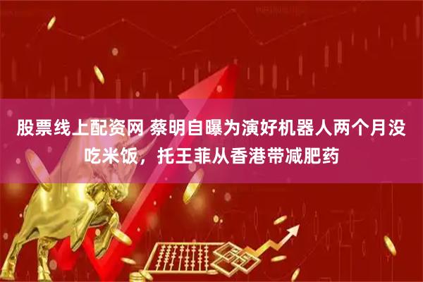 股票线上配资网 蔡明自曝为演好机器人两个月没吃米饭，托王菲从香港带减肥药