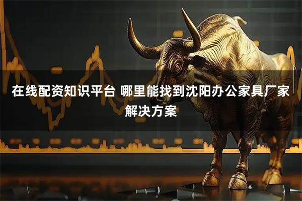 在线配资知识平台 哪里能找到沈阳办公家具厂家解决方案
