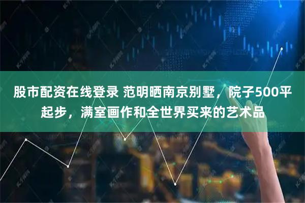 股市配资在线登录 范明晒南京别墅，院子500平起步，满室画作和全世界买来的艺术品