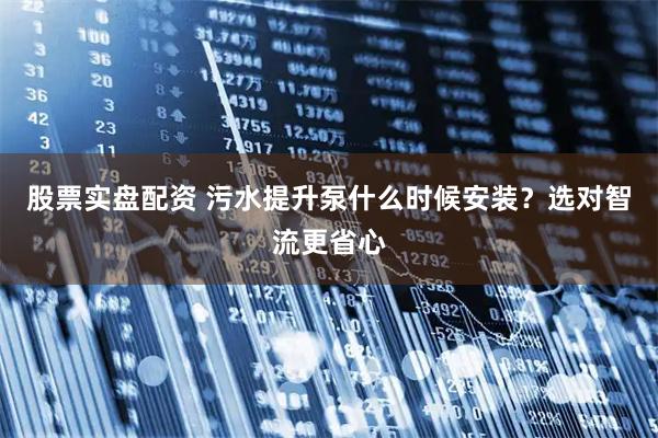 股票实盘配资 污水提升泵什么时候安装？选对智流更省心