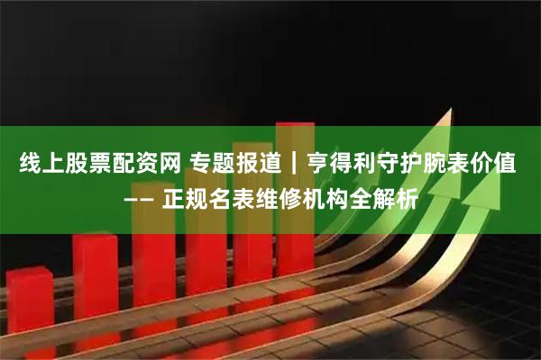 线上股票配资网 专题报道｜亨得利守护腕表价值 —— 正规名表维修机构全解析