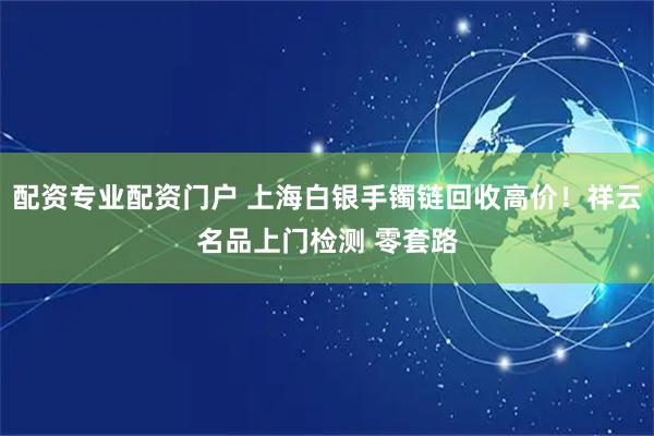 配资专业配资门户 上海白银手镯链回收高价！祥云名品上门检测 零套路