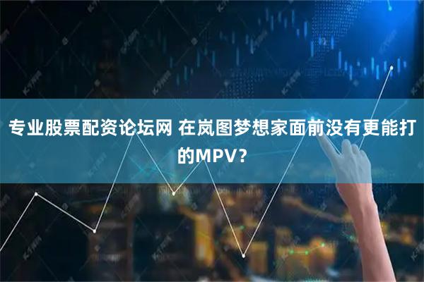 专业股票配资论坛网 在岚图梦想家面前没有更能打的MPV？