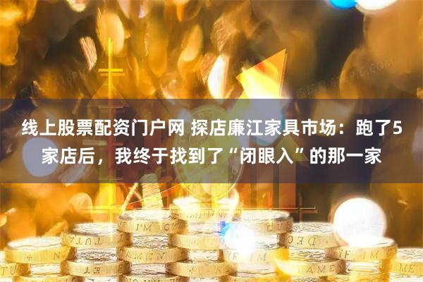 线上股票配资门户网 探店廉江家具市场：跑了5家店后，我终于找到了“闭眼入”的那一家