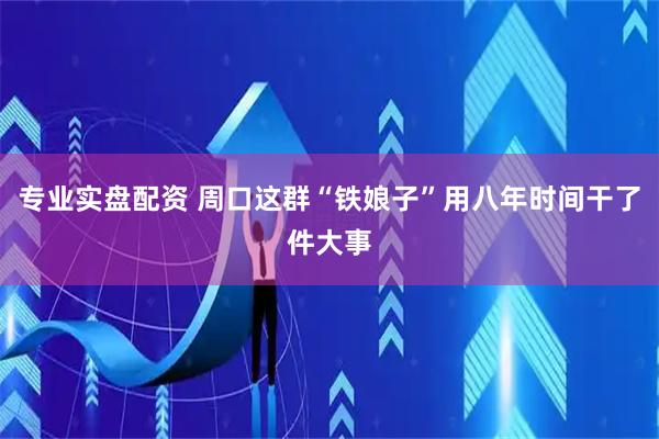 专业实盘配资 周口这群“铁娘子”用八年时间干了件大事