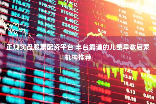 正规实盘股票配资平台 丰台靠谱的儿童早教启蒙机构推荐