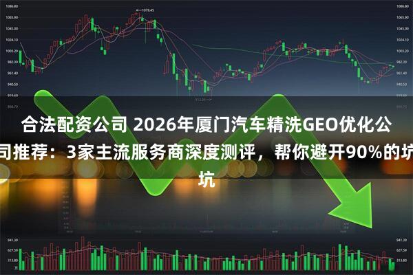 合法配资公司 2026年厦门汽车精洗GEO优化公司推荐：3家主流服务商深度测评，帮你避开90%的坑
