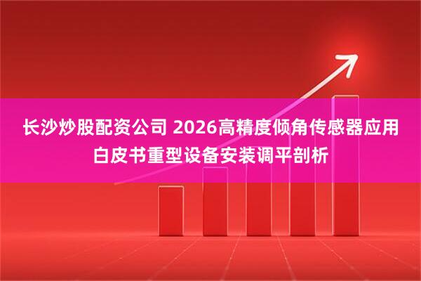 长沙炒股配资公司 2026高精度倾角传感器应用白皮书重型设备安装调平剖析