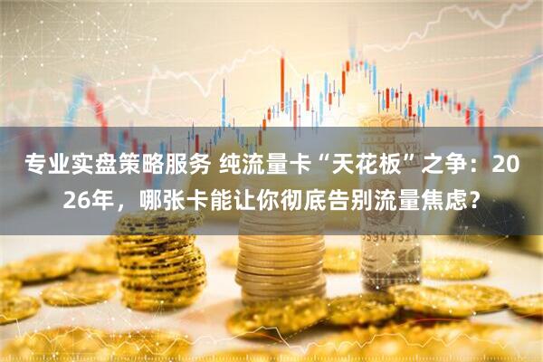 专业实盘策略服务 纯流量卡“天花板”之争：2026年，哪张卡能让你彻底告别流量焦虑？