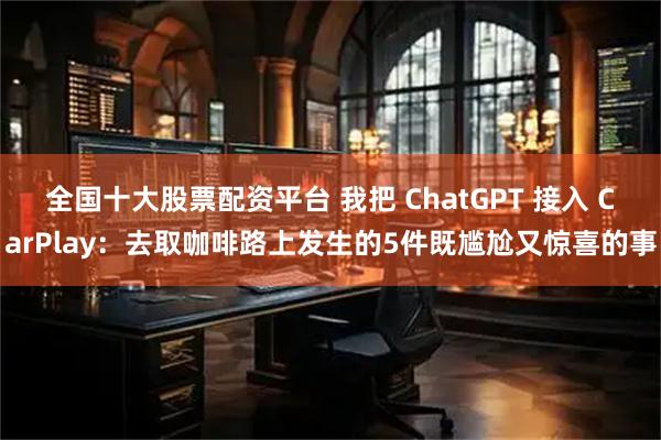 全国十大股票配资平台 我把 ChatGPT 接入 CarPlay：去取咖啡路上发生的5件既尴尬又惊喜的事