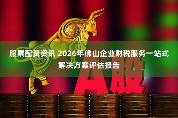 股票配资资讯 2026年佛山企业财税服务一站式解决方案评估报告