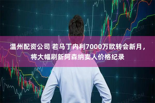 温州配资公司 若马丁内利7000万欧转会新月，将大幅刷新阿森纳卖人价格纪录