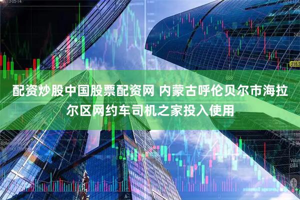 配资炒股中国股票配资网 内蒙古呼伦贝尔市海拉尔区网约车司机之家投入使用
