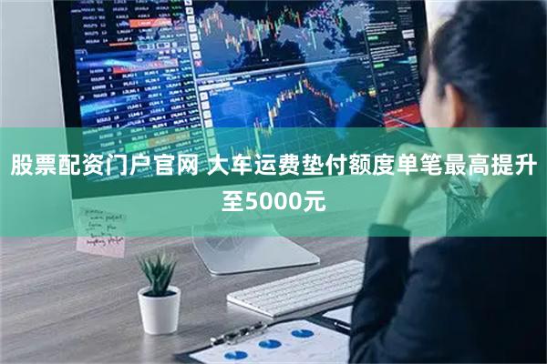 股票配资门户官网 大车运费垫付额度单笔最高提升至5000元
